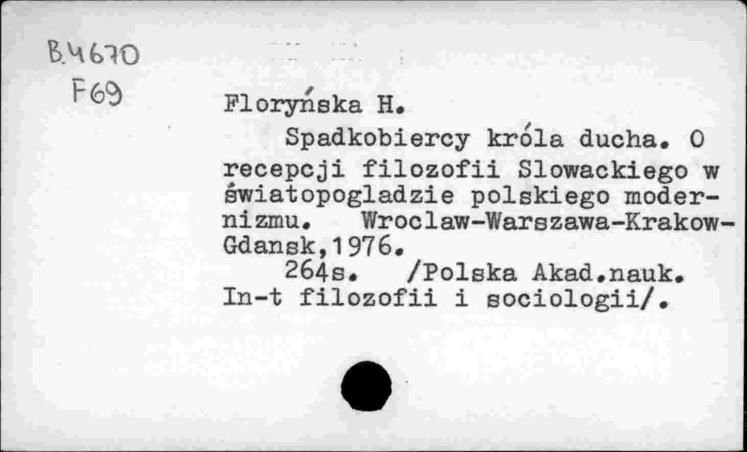 ﻿ь.шо
Florynska H,
Spadkobiercy krola ducha. 0 recepcji filozofii Slowackiego w swiatopogladzie polskiego moder-nizmu. Wroclaw-Warszawa-Krakow-Gdansk, 1 976.
264s. /Polska Akad.nauk. In-t filozofii i sociologii/.